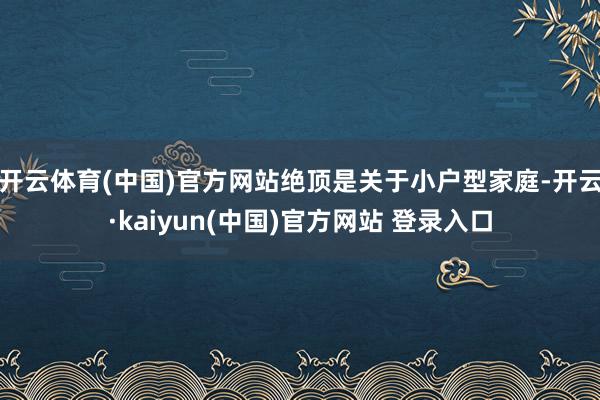 开云体育(中国)官方网站绝顶是关于小户型家庭-开云·kaiyun(中国)官方网站 登录入口