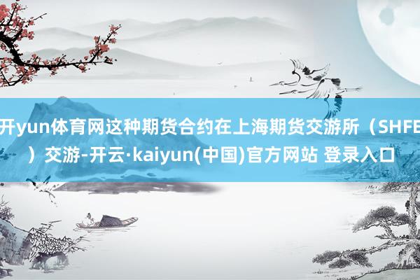 开yun体育网这种期货合约在上海期货交游所（SHFE）交游-开云·kaiyun(中国)官方网站 登录入口