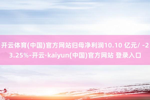 开云体育(中国)官方网站归母净利润10.10 亿元/ -23.25%-开云·kaiyun(中国)官方网站 登录入口