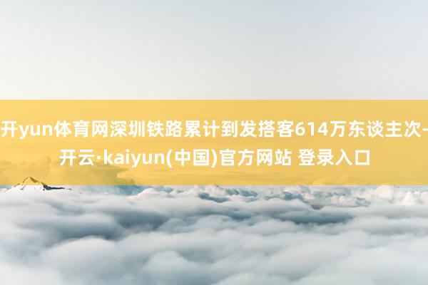 开yun体育网深圳铁路累计到发搭客614万东谈主次-开云·kaiyun(中国)官方网站 登录入口