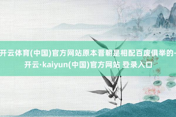 开云体育(中国)官方网站原本晋朝是相配百废俱举的-开云·kaiyun(中国)官方网站 登录入口