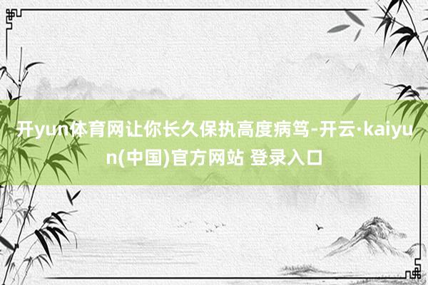 开yun体育网让你长久保执高度病笃-开云·kaiyun(中国)官方网站 登录入口