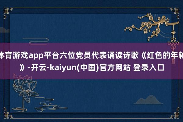 体育游戏app平台六位党员代表诵读诗歌《红色的年轮》-开云·kaiyun(中国)官方网站 登录入口