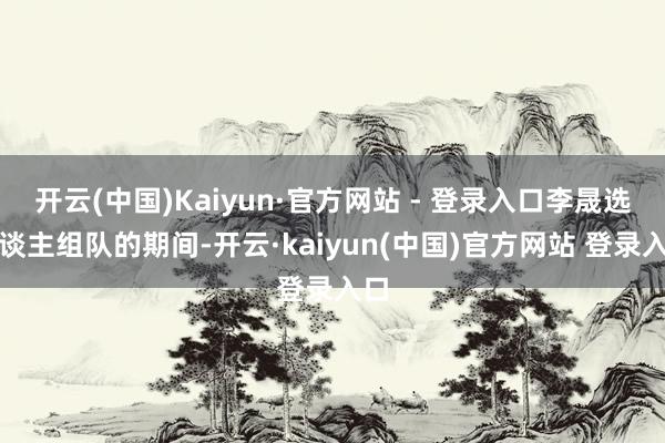 开云(中国)Kaiyun·官方网站 - 登录入口李晟选东谈主组队的期间-开云·kaiyun(中国)官方网站 登录入口