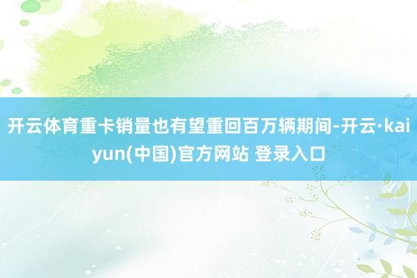 开云体育重卡销量也有望重回百万辆期间-开云·kaiyun(中国)官方网站 登录入口