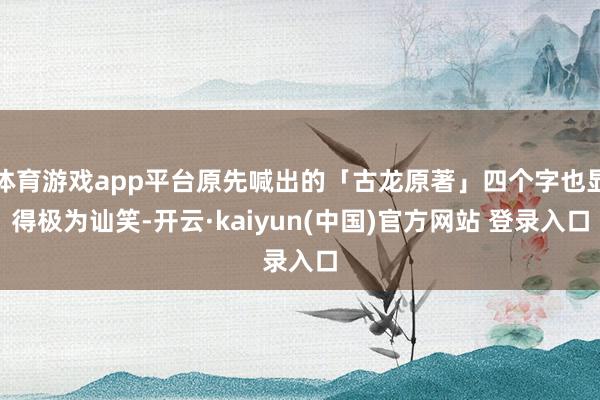 体育游戏app平台原先喊出的「古龙原著」四个字也显得极为讪笑-开云·kaiyun(中国)官方网站 登录入口