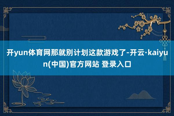 开yun体育网那就别计划这款游戏了-开云·kaiyun(中国)官方网站 登录入口