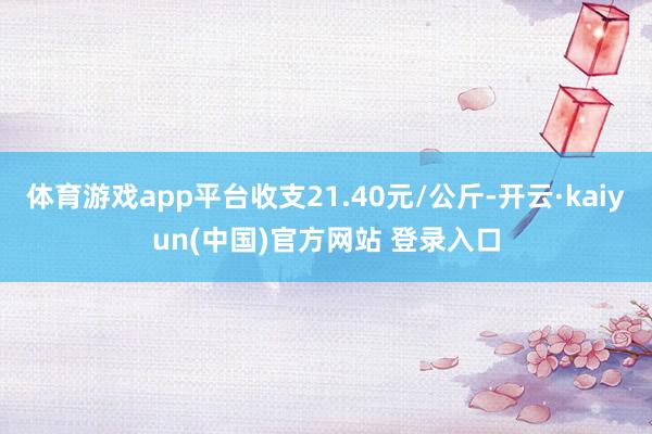 体育游戏app平台收支21.40元/公斤-开云·kaiyun(中国)官方网站 登录入口