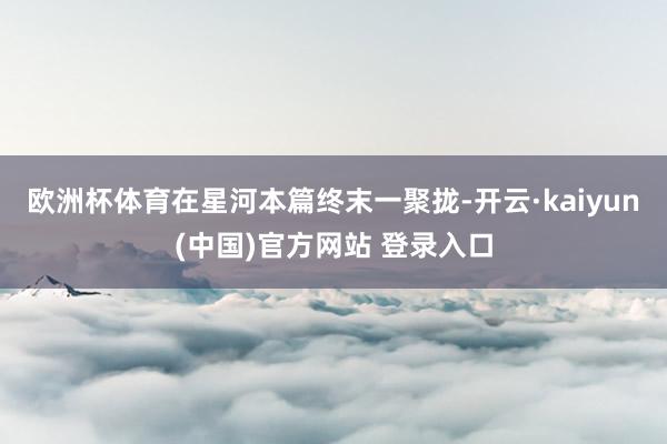 欧洲杯体育在星河本篇终末一聚拢-开云·kaiyun(中国)官方网站 登录入口