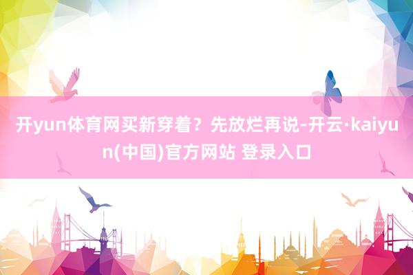 开yun体育网买新穿着？先放烂再说-开云·kaiyun(中国)官方网站 登录入口