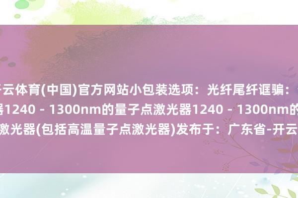 开云体育(中国)官方网站小包装选项:光纤尾纤诓骗:生物医学光源、传感器1240 - 1300nm的量子点激光器1240 - 1300nm的量子点激光器(包括高温量子点激光器)发布于:广东省-开云·kaiyun(中国)官方网站 登录入口