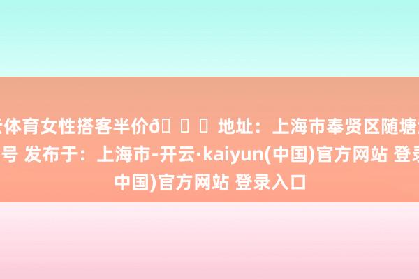 开云体育女性搭客半价📍地址:上海市奉贤区随塘河路1677号 发布于:上海市-开云·kaiyun(中国)官方网站 登录入口