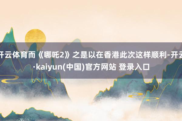 开云体育而《哪吒2》之是以在香港此次这样顺利-开云·kaiyun(中国)官方网站 登录入口