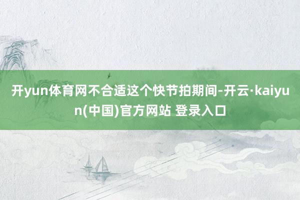 开yun体育网不合适这个快节拍期间-开云·kaiyun(中国)官方网站 登录入口