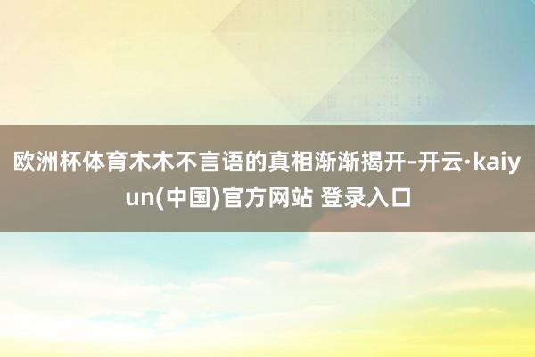 欧洲杯体育木木不言语的真相渐渐揭开-开云·kaiyun(中国)官方网站 登录入口