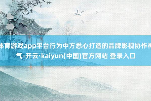 体育游戏app平台行为中方悉心打造的品牌影视协作神气-开云·kaiyun(中国)官方网站 登录入口