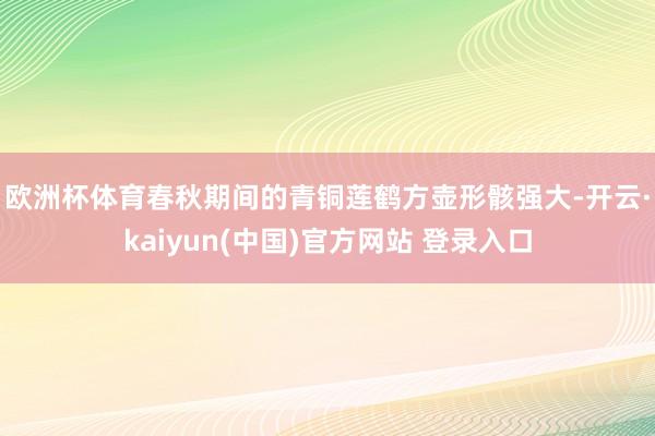 欧洲杯体育 春秋期间的青铜莲鹤方壶形骸强大-开云·kaiyun(中国)官方网站 登录入口