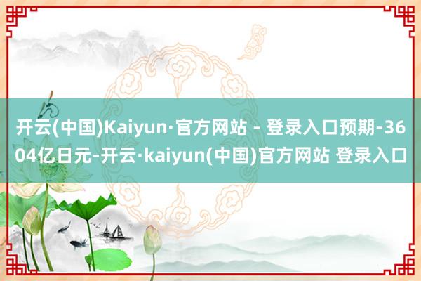 开云(中国)Kaiyun·官方网站 - 登录入口预期-3604亿日元-开云·kaiyun(中国)官方网站 登录入口