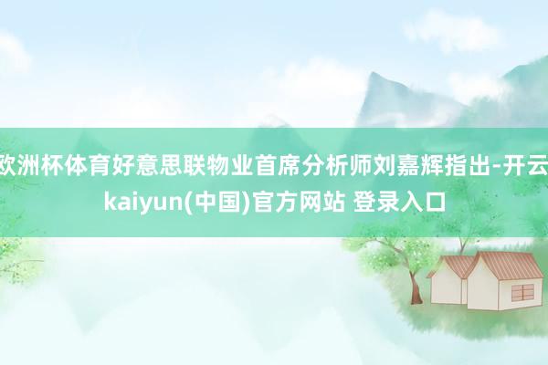 欧洲杯体育好意思联物业首席分析师刘嘉辉指出-开云·kaiyun(中国)官方网站 登录入口