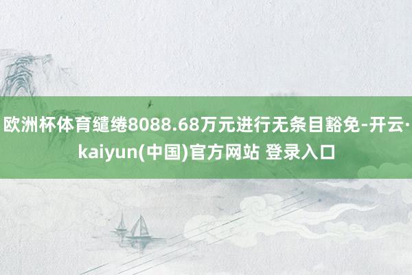 欧洲杯体育缱绻8088.68万元进行无条目豁免-开云·kaiyun(中国)官方网站 登录入口