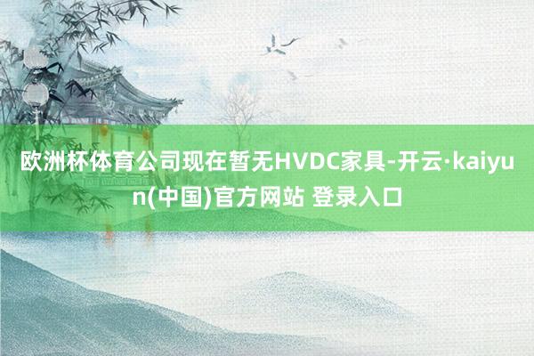 欧洲杯体育公司现在暂无HVDC家具-开云·kaiyun(中国)官方网站 登录入口